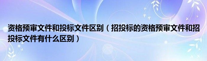 资格预审文件和投标文件区别（招投标的资格预审文件和招投标文件有什么区别）