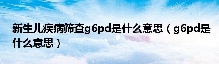 新生儿疾病筛查g6pd是什么意思（g6pd是什么意思）