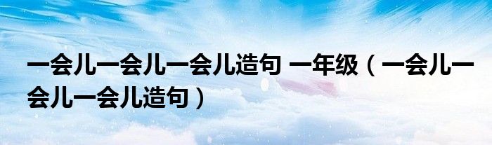 一会儿一会儿一会儿造句 一年级（一会儿一会儿一会儿造句）