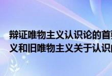 辩证唯物主义认识论的首要的和基本的观点是（辩证唯物主义和旧唯物主义关于认识的根本区别在于）