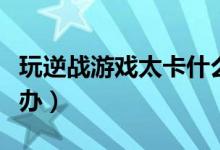 玩逆战游戏太卡什么原因（玩逆战不流畅怎么办）