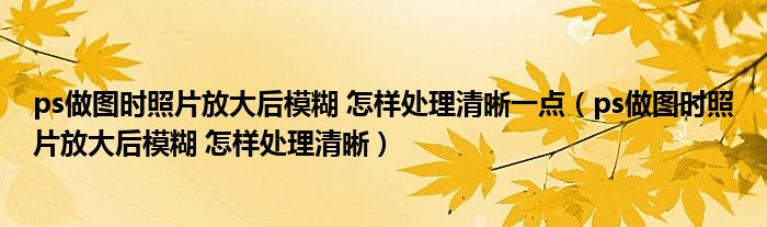 ps做图时照片放大后模糊 怎样处理清晰一点（ps做图时照片放大后模糊 怎样处理清晰）