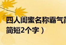 四人闺蜜名称霸气简短二个字（四人闺蜜网名简短2个字）