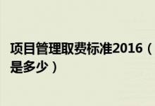 项目管理取费标准2016（国家关于项目的管理费用起费标准是多少）