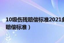 10级伤残赔偿标准2021多少钱（10级伤残等级评定标准及赔偿标准）