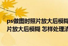 ps做图时照片放大后模糊 怎样处理清晰一点（ps做图时照片放大后模糊 怎样处理清晰）