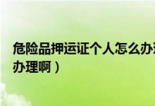 危险品押运证个人怎么办理啊视频（危险品押运证个人怎么办理啊）