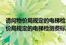 请问物价局规定的电梯检测费标准是多少钱一个月（请问物价局规定的电梯检测费标准是多少）