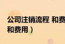 公司注销流程 和费用怎么算（公司注销流程 和费用）