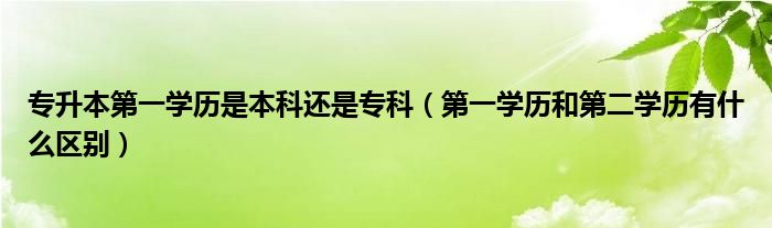 专升本第一学历是本科还是专科（第一学历和第二学历有什么区别）