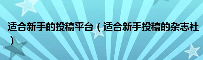 适合新手的投稿平台（适合新手投稿的杂志社）