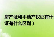 房产证和不动产权证有什么区别大白话（房产证和不动产权证有什么区别）