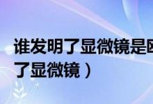 谁发明了显微镜是欧文还是列文虎克（谁发明了显微镜）