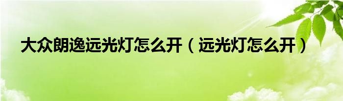 大众朗逸远光灯怎么开（远光灯怎么开）