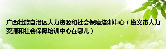 广西壮族自治区人力资源和社会保障培训中心（遵义市人力资源和社会保障培训中心在哪儿）