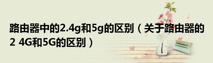 路由器中的2.4g和5g的区别（关于路由器的 2 4G和5G的区别）