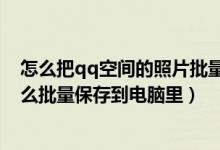 怎么把qq空间的照片批量保存到电脑（qq空间里的照片怎么批量保存到电脑里）