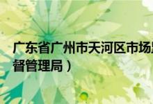 广东省广州市天河区市场监督管理局（广州市天河区市场监督管理局）