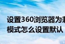 设置360浏览器为兼容模式（360浏览器兼容模式怎么设置默认）