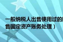 一般纳税人出售使用过的固定资产怎么交税（一般纳税人出售固定资产账务处理）