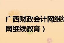 广西财政会计网继续教育时间（广西财政会计网继续教育）
