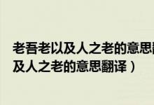 老吾老以及人之老的意思翻译幼吾幼以及人之幼（老吾老以及人之老的意思翻译）