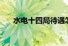 水电十四局待遇怎么样（水电十四局）
