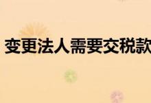 变更法人需要交税款吗（变更法人需要交税）
