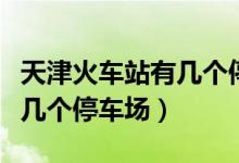 天津火车站有几个停车场在哪（天津火车站有几个停车场）