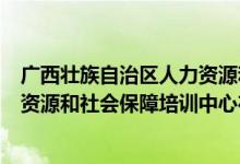 广西壮族自治区人力资源和社会保障培训中心(遵义市人力资源和社会保障培训中心在哪儿)