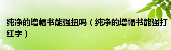 纯净的增幅书能强扭吗（纯净的增幅书能强打红字）