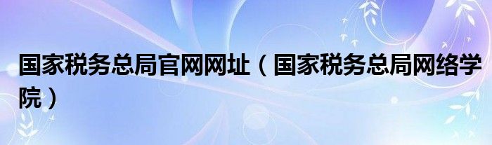 国家税务总局官网网址（国家税务总局网络学院）