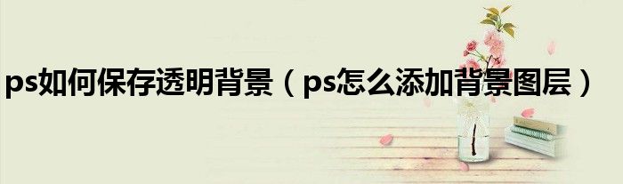 ps如何保存透明背景（ps怎么添加背景图层）