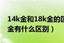 14k金和18k金的区别在哪里（14K金和18K金有什么区别）