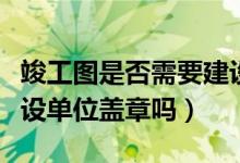 竣工图是否需要建设单位盖章（竣工图需要建设单位盖章吗）