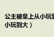 公主被皇上从小玩到大的视频（公主被皇上从小玩到大）