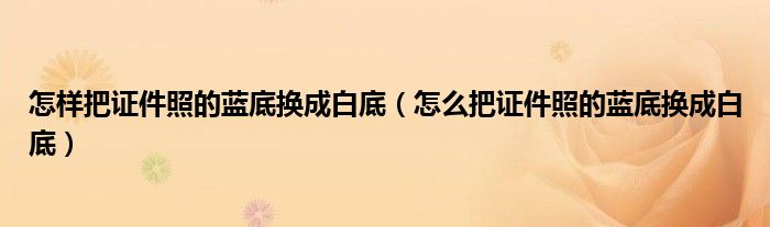 怎样把证件照的蓝底换成白底（怎么把证件照的蓝底换成白底）