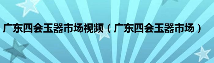 广东四会玉器市场视频（广东四会玉器市场）