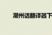潮州话翻译器下载（潮州话翻译器）