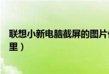 联想小新电脑截屏的图片保存在哪里（截屏的图片保存在哪里）