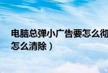 电脑总弹小广告要怎么彻底取消?（电脑上总是弹出小广告怎么清除）