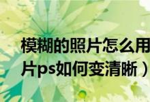 模糊的照片怎么用ps调得更清晰（模糊的图片ps如何变清晰）