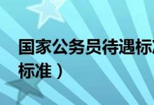 国家公务员待遇标准2021（国家公务员待遇标准）