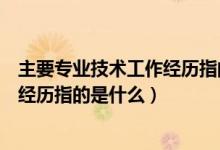 主要专业技术工作经历指的是什么意思（主要专业技术工作经历指的是什么）