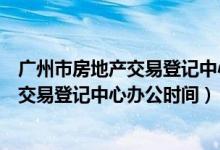 广州市房地产交易登记中心办公时间是几点（广州市房地产交易登记中心办公时间）