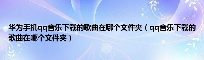 华为手机qq音乐下载的歌曲在哪个文件夹（qq音乐下载的歌曲在哪个文件夹）