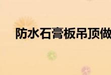 防水石膏板吊顶做法(防水石膏板吊顶)