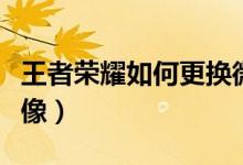 王者荣耀如何更换微信头像（如何更换微信头像）