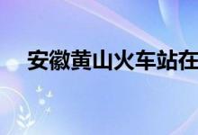 安徽黄山火车站在哪（安徽黄山火车站）
