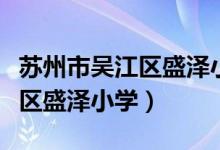 苏州市吴江区盛泽小学电话多少（苏州市吴江区盛泽小学）